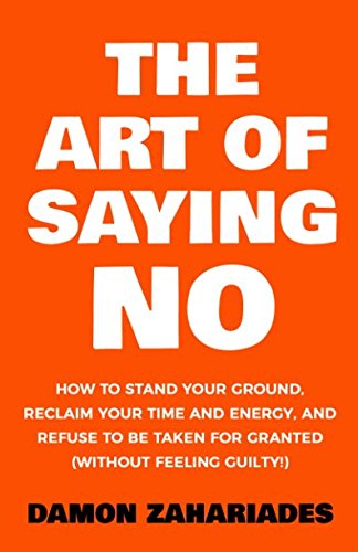 The Art of Saying No: How To Stand Your Ground, Reclaim Your Time And Energy, And Refuse To Be Taken For Granted (Without Feeling Guilty!)